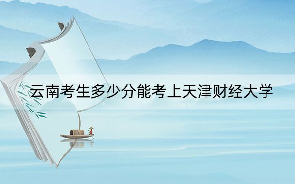 云南考生多少分能考上天津财经大学？2024年文科最低577分 理科投档线506分