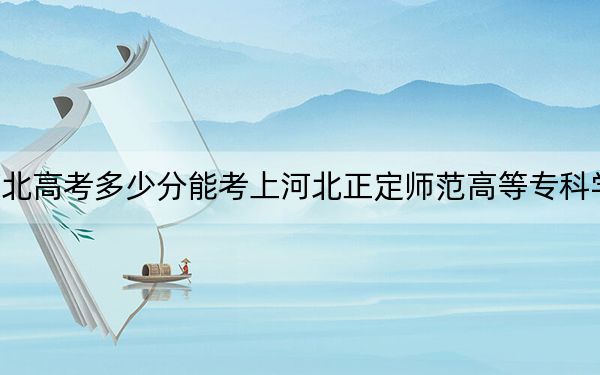 河北高考多少分能考上河北正定师范高等专科学校？附2022-2024年最低录取分数线