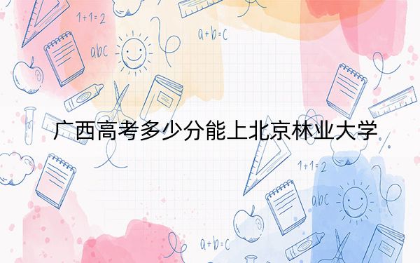 广西高考多少分能上北京林业大学？附2022-2024年最低录取分数线