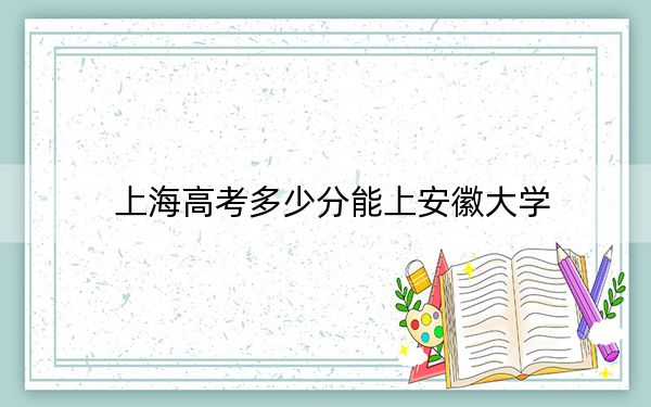 上海高考多少分能上安徽大学？附2022-2024年最低录取分数线