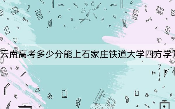 云南高考多少分能上石家庄铁道大学四方学院？附2022-2024年最低录取分数线