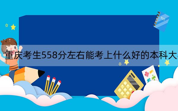 重庆考生558分左右能考上什么好的本科大学？（供2025届考生填报志愿参考）