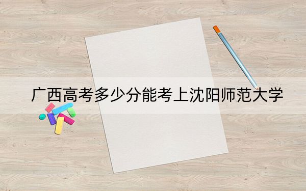 广西高考多少分能考上沈阳师范大学？2024年历史类投档线438分 物理类最低421分