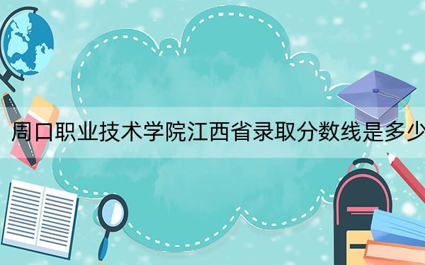 周口职业技术学院江西省录取分数线是多少?学费又是多少?