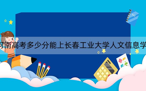 河南高考多少分能上长春工业大学人文信息学院？附带近三年最低录取分数线