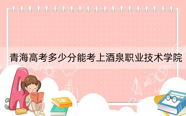 青海高考多少分能考上酒泉职业技术学院？附2022-2024年最低录取分数线