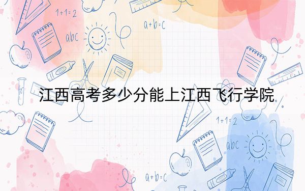 江西高考多少分能上江西飞行学院？2024年历史类投档线500分 物理类录取分480分