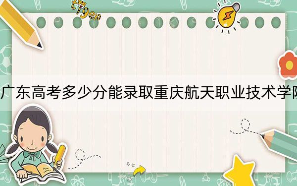 广东高考多少分能录取重庆航天职业技术学院？2024年历史类416分 物理类录取分442分