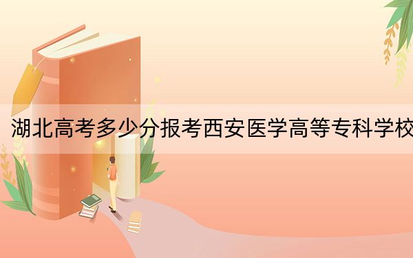 湖北高考多少分报考西安医学高等专科学校？附2022-2024年最低录取分数线