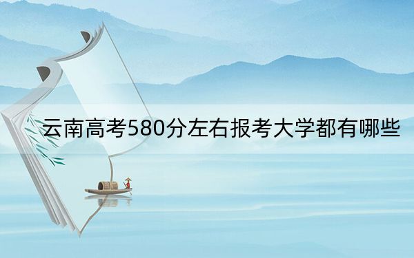 云南高考580分左右报考大学都有哪些？（供2025年考生参考）