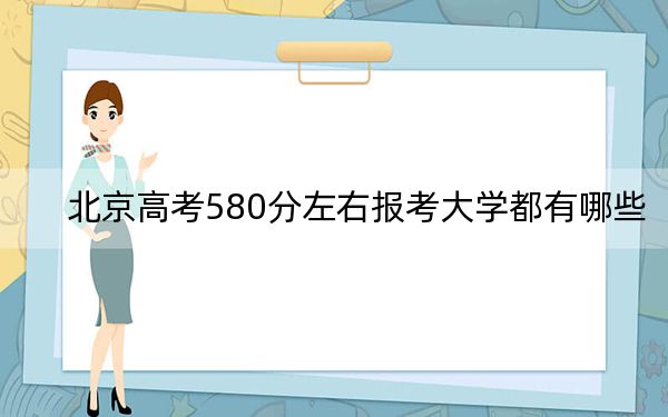 北京高考580分左右报考大学都有哪些？（附带2022-2024年580左右大学名单）