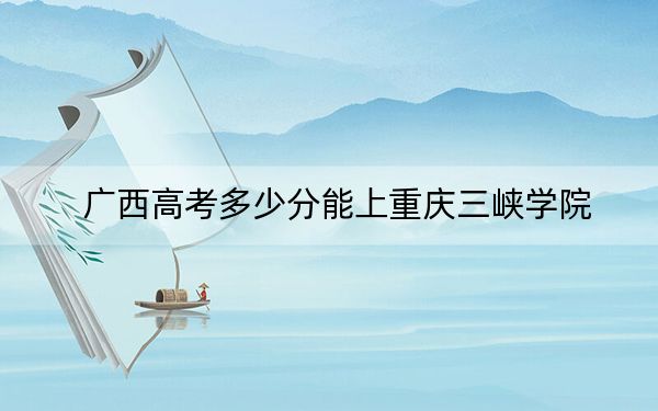 广西高考多少分能上重庆三峡学院？2024年历史类录取分478分 物理类496分