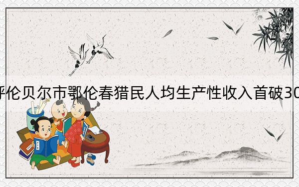 呼伦贝尔市鄂伦春猎民人均生产性收入首破3000元
