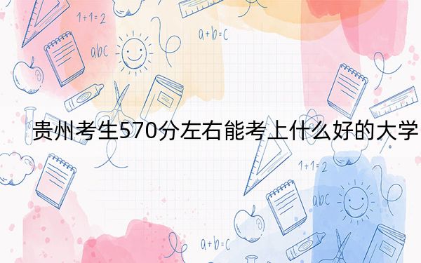 贵州考生570分左右能考上什么好的大学？（供2025届高三考生参考）