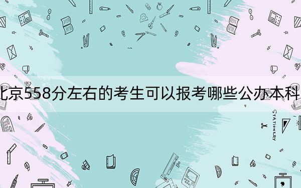 北京558分左右的考生可以报考哪些公办本科大学？（供2025届考生填报志愿参考）