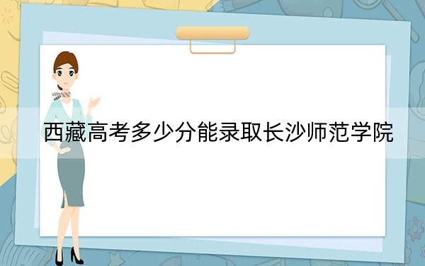 西藏高考多少分能录取长沙师范学院？附2022-2024年最低录取分数线
