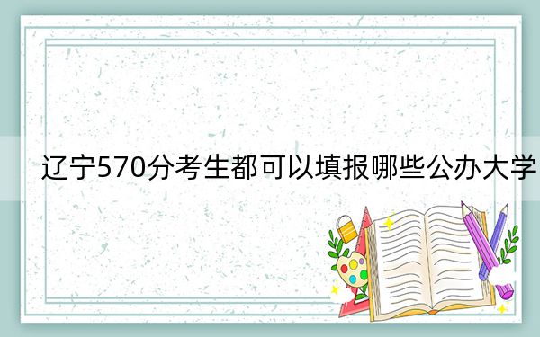 辽宁570分考生都可以填报哪些公办大学？ 2024年高考有11所570录取的大学