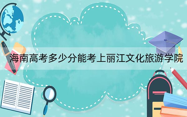 海南高考多少分能考上丽江文化旅游学院?附2022-2024年最低录取分数线