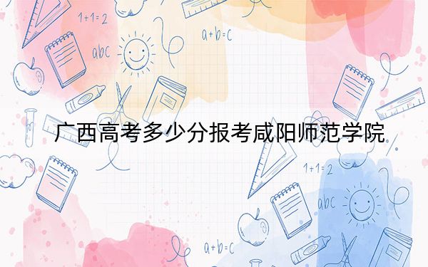 广西高考多少分报考咸阳师范学院？2024年历史类462分 物理类最低436分