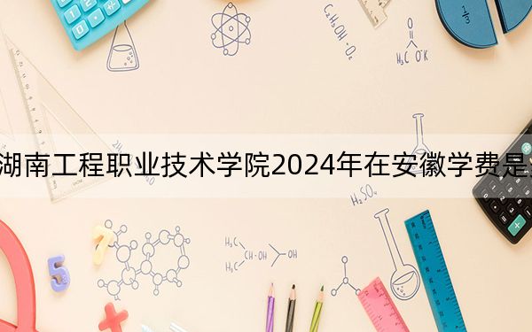 湖南工程职业技术学院2024年在安徽学费是多少？安徽考生2025年参考
