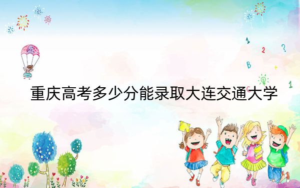 重庆高考多少分能录取大连交通大学？2024年历史类录取分527分 物理类最低526分