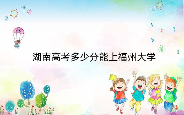 湖南高考多少分能上福州大学？2024年历史类投档线583分 物理类586分