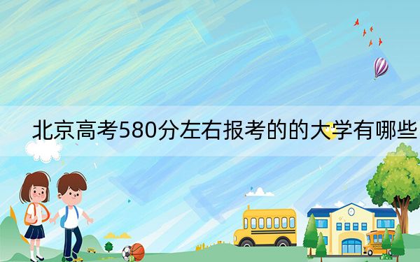 北京高考580分左右报考的的大学有哪些？ 2024年有15所录取最低分580的大学