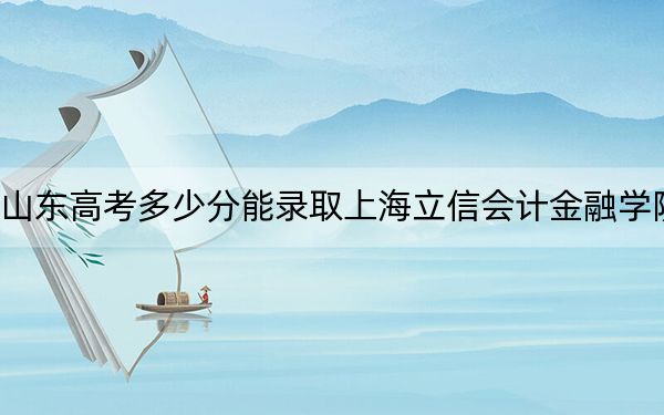 山东高考多少分能录取上海立信会计金融学院？2024年综合录取分540分