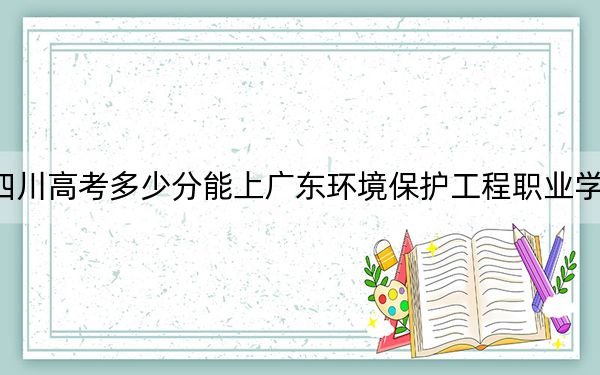 四川高考多少分能上广东环境保护工程职业学院？附2022-2024年最低录取分数线