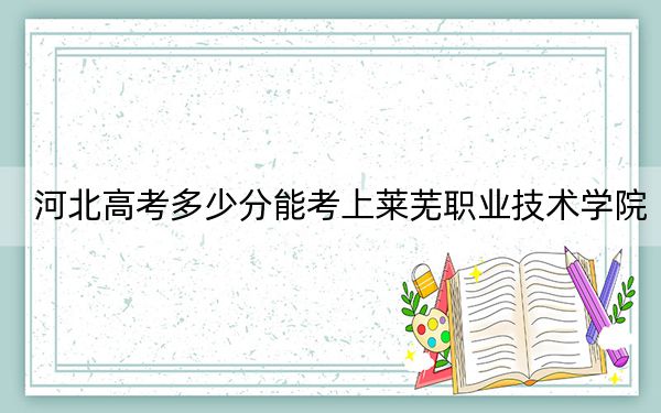 河北高考多少分能考上莱芜职业技术学院？2024年历史类投档线413分 物理类最低408分