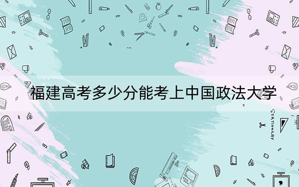 福建高考多少分能考上中国政法大学？2024年历史类606分 物理类633分