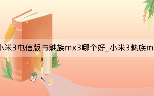 小米3电信版与魅族mx3哪个好_小米3魅族mx3哪个好