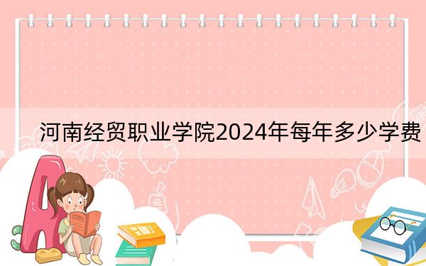 河南经贸职业学院2024年每年多少学费?每年3700元到4200元(供内蒙考生参考)