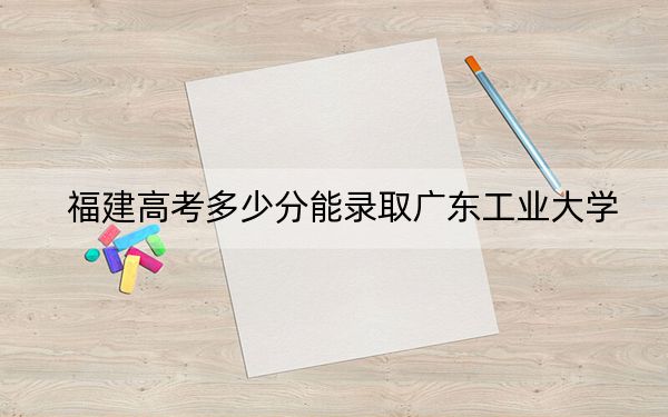 福建高考多少分能录取广东工业大学？附2022-2024年最低录取分数线