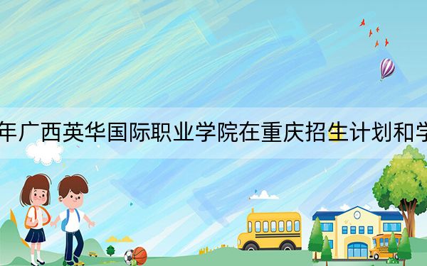 2024年广西英华国际职业学院在重庆招生计划和学费是多少？录取分数线是多少？
