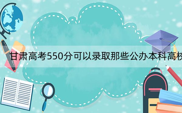 甘肃高考550分可以录取那些公办本科高校？（附带2022-2024年550左右高校名单）