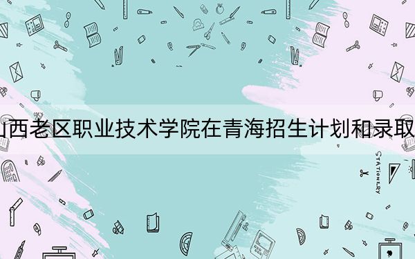 2024年山西老区职业技术学院在青海招生计划和录取分数线是多少？青海考生2025年参考
