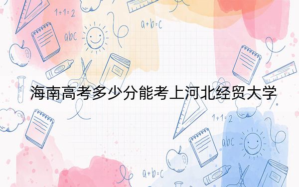 海南高考多少分能考上河北经贸大学？2024年综合最低分552分