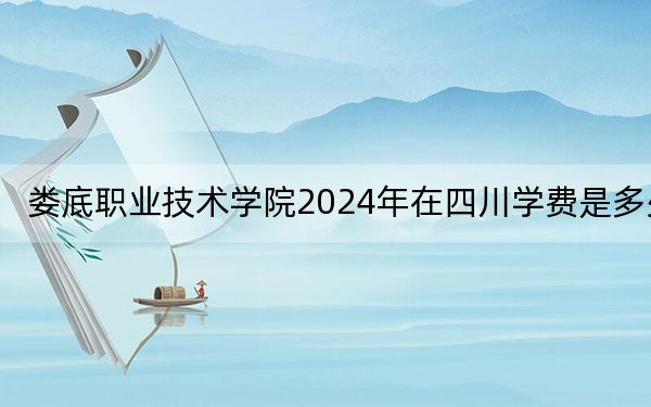 娄底职业技术学院2024年在四川学费是多少？四川考生2025年参考