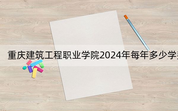 重庆建筑工程职业学院2024年每年多少学费?每年6200元-11500元(供四川考生参考)
