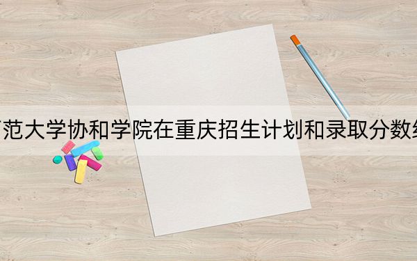 福建师范大学协和学院在重庆招生计划和录取分数线是多少?2025重庆考生参考