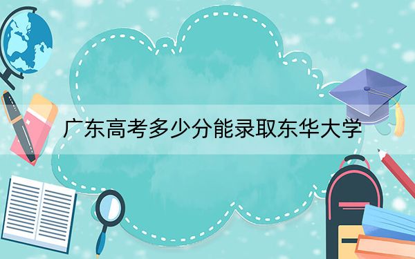 广东高考多少分能录取东华大学？附2022-2024年最低录取分数线