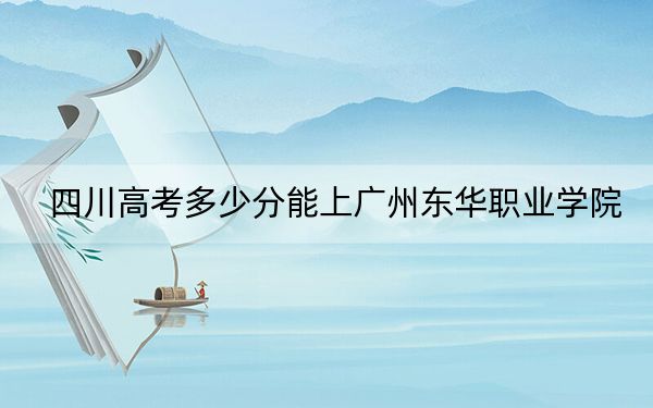 四川高考多少分能上广州东华职业学院？附2022-2024年最低录取分数线