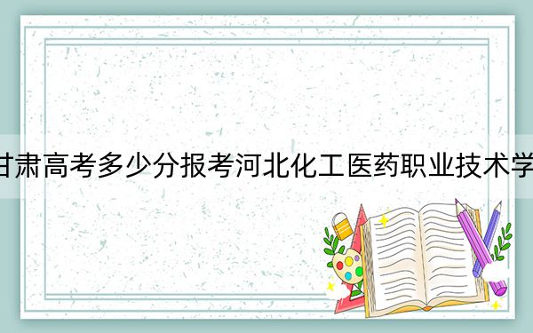 甘肃高考多少分报考河北化工医药职业技术学院？2024年历史类332分 物理类最低351分