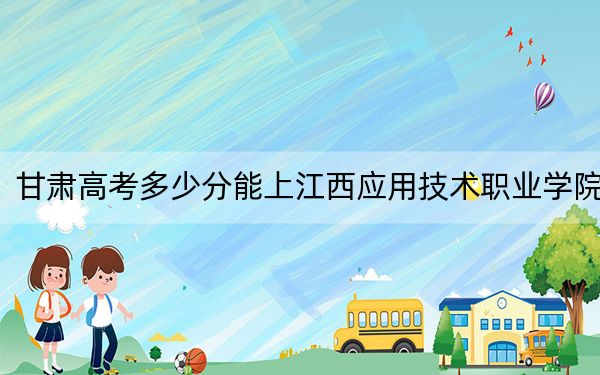 甘肃高考多少分能上江西应用技术职业学院？附2022-2024年最低录取分数线