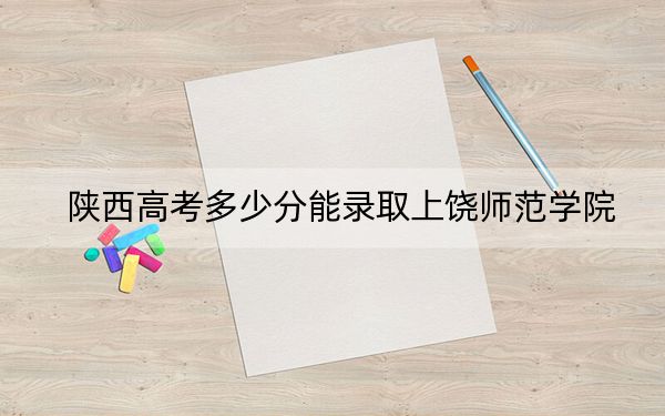 陕西高考多少分能录取上饶师范学院？附2022-2024年院校最低投档线