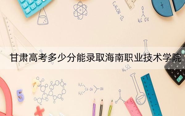 甘肃高考多少分能录取海南职业技术学院？附2022-2024年最低录取分数线