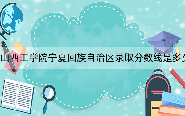 山西工学院宁夏回族自治区录取分数线是多少?2025年宁夏考生参考