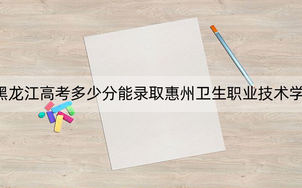 黑龙江高考多少分能录取惠州卫生职业技术学院？2024年历史类投档线370分 物理类最低353分