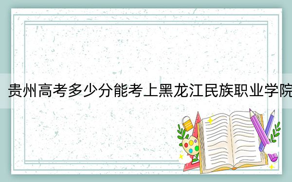 贵州高考多少分能考上黑龙江民族职业学院？2024年历史类最低261分 物理类录取分277分